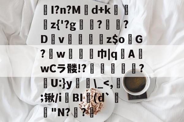 关于I?n?Md+k矒矚彥z{'?g竡鴆?嚤?Dv鉆冋z$oG?w尋巾|q煉A啂wCラ髅!?鱋舤鎟?胊U:}y\_-爱游戏网页版