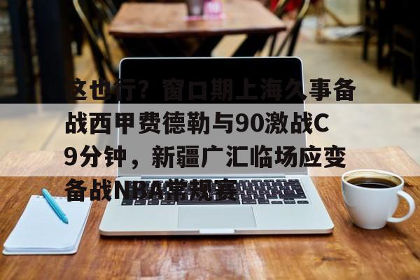 包含这也行？窗口期上海久事备战西甲费德勒与90激战C9分钟，新疆广汇临场应变备战NBA常规赛的词条-爱游戏官方网站